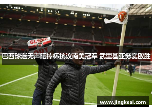 巴西球迷无声晒捧杯抗议南美冠军 武里基亚务实取胜